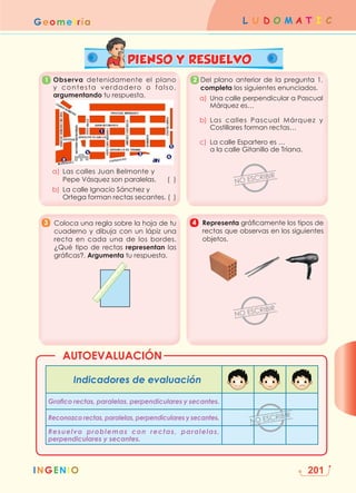 INGENIO
L U D O M A T I C
Geometría
201
PIENSO Y RESUELVO
AUTOEVALUACIÓN
INGENIO
	
Observa detenidamente el plano
y contesta verdadero o falso,
argumentando tu respuesta.
a) Las calles Juan Belmonte y
Pepe Vásquez son paralelas. ( )
b) La calle Ignacio Sánchez y
Ortega forman rectas secantes. ( )
Del plano anterior de la pregunta 1,
completa los siguientes enunciados.
a)	
Una calle perpendicular a Pascual
Márquez es…
b) Las calles Pascual Márquez y
Costillares forman rectas…
c) La calle Espartero es …
a la calle Gitanillo de Triana.
	
Coloca una regla sobre la hoja de tu
cuaderno y dibuja con un lápiz una
recta en cada una de los bordes.
¿Qué tipo de rectas representan las
gráficas?. Argumenta tu respuesta.
	Representa gráficamente los tipos de
rectas que observas en los siguientes
objetos.
Indicadores de evaluación
Grafico rectas, paralelas, perpendiculares y secantes.
Reconozco rectas, paralelas, perpendiculares y secantes.
Resuelvo problemas con rectas, paralelas,
perpendiculares y secantes.
1
3
2
4
 