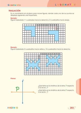 INGENIO
L U D O M A T I C
Geometría
203
TRASLACIÓN
	
Es un movimiento en el plano para mover figuras, donde cada uno de sus puntos se
desplaza siguiendo una trayectoria.
Ejemplo:
Figura trasladada 11 cuadrados hacia la derecha y 2 cuadraditos hacia abajo.
Ejemplo:
Figura trasladada 2 cuadraditos hacia arriba y 10 cuadraditos hacia la derecha.
Piensa:
5
4
3
2
2
1
1
1
3
2
2
1
1
6 7 8 9 10 11
4 5 6 7 8 9 10
¿Qué letra es la simétrica de la letra P respecto
a la recta L1
?
¿Qué letra es la simétrica de la letra P respecto
a la recta L2
?
P
L1
L2
 