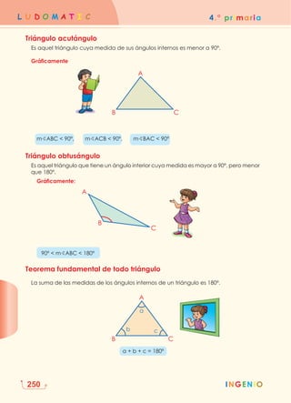 4.° primaria
L U D O M A T I C
INGENIO
INGENIO
250
Triángulo acutángulo
Es aquel triángulo cuya medida de sus ángulos internos es menor a 90º.
Gráficamente
B C
A
		mBABC  90º,   mBACB  90º,   mBBAC  90º
Triángulo obtusángulo
	
Es aquel triángulo que tiene un ángulo interior cuya medida es mayor a 90º, pero menor
que 180º.
		Gráficamente:
										
B
C
A
		 90º  mBABC  180º
Teorema fundamental de todo triángulo
La suma de las medidas de los ángulos internos de un triángulo es 180º.
B C
A
b c
a
a + b + c = 180º
 