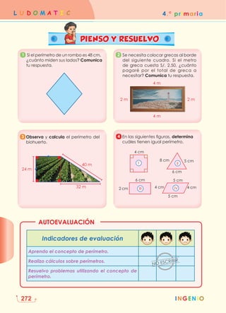 INGENIO
4.° primaria
L U D O M A T I C
272
AUTOEVALUACIÓN
PIENSO Y RESUELVO
1 
Se necesita colocar grecas al borde
del siguiente cuadro. Si el metro
de greca cuesta S/. 2,50, ¿cuánto
pagaré por el total de greca a
necesitar? Comunica tu respuesta.
4 m
4 m
2 m
2 m
2
	
Observa y calcula el perímetro del
biohuerto.
40 m
32 m
24 m
3 En las siguientes figuras, determina
cuáles tienen igual perímetro.
II
I
4 cm
4 cm 4 cm
5 cm
6 cm
5 cm
6 cm
8 cm
5 cm
2 cm III IV
4
Indicadores de evaluación
Aprendo el concepto de perímetro.
Realizo cálculos sobre perímetros.
Resuelvo problemas utilizando el concepto de
perímetro.
 