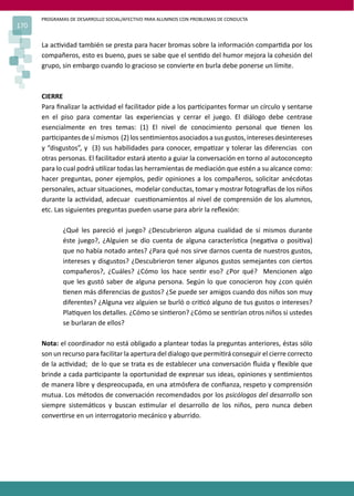 PROGRAMAS DE DESARROLLO SOCIAL/AFECTIVO PARA ALUMNOS CON PROBLEMAS DE CONDUCTA
170
La ac�vidad también se presta para hacer bromas sobre la información compar�da por los
compañeros, esto es bueno, pues se sabe que el sen�do del humor mejora la cohesión del
grupo, sin embargo cuando lo gracioso se convierte en burla debe ponerse un límite.
CIERRE
Para ﬁnalizar la ac�vidad el facilitador pide a los par�cipantes formar un círculo y sentarse
en el piso para comentar las experiencias y cerrar el juego. El diálogo debe centrase
esencialmente en tres temas: (1) El nivel de conocimiento personal que �enen los
par�cipantesdesímismos (2)lossen�mientosasociadosasusgustos,interesesdesintereses
y “disgustos”, y (3) sus habilidades para conocer, empa�zar y tolerar las diferencias con
otras personas. El facilitador estará atento a guiar la conversación en torno al autoconcepto
para lo cual podrá u�lizar todas las herramientas de mediación que estén a su alcance como:
hacer preguntas, poner ejemplos, pedir opiniones a los compañeros, solicitar anécdotas
personales, actuar situaciones, modelar conductas, tomar y mostrar fotogra�as de los niños
durante la ac�vidad, adecuar cues�onamientos al nivel de comprensión de los alumnos,
etc. Las siguientes preguntas pueden usarse para abrir la reﬂexión:
¿Qué les pareció el juego? ¿Descubrieron alguna cualidad de sí mismos durante
éste juego?, ¿Alguien se dio cuenta de alguna caracterís�ca (nega�va o posi�va)
que no había notado antes? ¿Para qué nos sirve darnos cuenta de nuestros gustos,
intereses y disgustos? ¿Descubrieron tener algunos gustos semejantes con ciertos
compañeros?, ¿Cuáles? ¿Cómo los hace sen�r eso? ¿Por qué? Mencionen algo
que les gustó saber de alguna persona. Según lo que conocieron hoy ¿con quién
�enen más diferencias de gustos? ¿Se puede ser amigos cuando dos niños son muy
diferentes? ¿Alguna vez alguien se burló o cri�có alguno de tus gustos o intereses?
Pla�quen los detalles. ¿Cómo se sin�eron? ¿Cómo se sen�rían otros niños si ustedes
se burlaran de ellos?
Nota: el coordinador no está obligado a plantear todas la preguntas anteriores, éstas sólo
son un recurso para facilitar la apertura del dialogo que permi�rá conseguir el cierre correcto
de la ac�vidad; de lo que se trata es de establecer una conversación ﬂuida y ﬂexible que
brinde a cada par�cipante la oportunidad de expresar sus ideas, opiniones y sen�mientos
de manera libre y despreocupada, en una atmósfera de conﬁanza, respeto y comprensión
mutua. Los métodos de conversación recomendados por los psicólogos del desarrollo son
siempre sistemá�cos y buscan es�mular el desarrollo de los niños, pero nunca deben
conver�rse en un interrogatorio mecánico y aburrido.
 