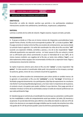 PROGRAMAS DE DESARROLLO SOCIAL/AFECTIVO PARA ALUMNOS CON PROBLEMAS DE CONDUCTA
184
3.10 JUEGOS PARA LA ASERTIVIDAD 60 min. 10-12 años.
MOUNSTRO, RATÓN Y PERSONA (ASERTIVIDAD 1)
OBJETIVO (S)
Desarrollar un es�lo de relación aser�vo que permita a los par�cipantes establecer
interacciones sociales más sa�sfactorias, beneﬁciosas, respetuosas y adapta�vas.
MATERIAL
Laminas o carteles de los es�lo de relación. Regalo sorpresa. Espacio cerrado y privado.
PROCEDIMIENTO
1. El grupo se divide en 2 ﬁlas con el mismo número de integrantes acomodándose hasta
quedar frente a frente. A la ﬁla uno le corresponde la palabra “SI” y a la dos la palabra “NO”.
El juego consiste en realizar entre las ﬁlas una escalera de contestaciones que avanza desde
la sumisión hasta la agresión. A la señal del coordinador los niños de la ﬁla uno dirán “siiii”
(usando una expresión inhibida, some�da y pasiva), y los de la dos responderán “nooo”
u�lizando igualmente una expresión sumisa; sin hacer pausas la ﬁla uno volverá a insis�r
con su aﬁrmación pero ahora aumentando un poco la intensidad de la voz (“sii”), de la
misma manera recibirán una nega�va de la ﬁla dos un tanto más enfá�ca (“noo”), y así
alternadamente ambos equipos irán incrementado el énfasis de su expresión hasta llegar a
contestaciones claramente violentas.
Se repite el ejercicio anterior pero ahora la ﬁla uno dirá “vamos” y la dos responderá “no
quiero”. En ésta ocasión el coordinador debe pedir más precisión en los ensayos y corregir
las posturas, gestos, tonos de voz y contacto visual de los jugadores.
Se realiza una úl�ma escalera de contestaciones pero ahora yendo en sen�do inverso: de
la agresión a la pasividad. La ﬁla uno dirá “préstame” y la dos “no tengo”. Al terminar, el
facilitador pregunta brevemente a los par�cipantes ¿Qué �po de expresiones les resultaron
más fáciles? (sumisas/equilibradas/agresivas), y les hace notar la importancia de la postura,
el contacto visual y los gestos para poder enfa�zar lo que decimos. Éste juego permite al
mediador introducir al tema de la aser�vidad y evaluar el es�lo de relación preferencial con
que cada par�cipante llega.
2. Estando el grupo en semicírculo, el coordinador les anuncia que va a presentar a con�nuación
las tres modalidades o es�los de comportamiento social que existen: (a) ratón, (b) monstruo y
(c) persona. El uso de éstos términos para referirse a los es�los de relación es sólo con el ﬁn de
incluir a los alumnos en una especie de juego simbólico que les resulte más atrac�vo (con niños
más grades de 5º o 6º de primaria pueden usarse los términos pasivo/aser�vo/agresivo).
 
