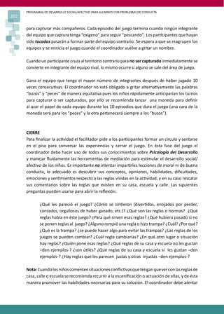 PROGRAMAS DE DESARROLLO SOCIAL/AFECTIVO PARA ALUMNOS CON PROBLEMAS DE CONDUCTA
202
para capturar más compañeros. Cada episodio del juego termina cuando ningún integrante
del equipo que captura tenga “oxigeno” para seguir “pescando”. Los par�cipantes que hayan
sido tocados pasarán a formar parte del equipo contrario. Se espera a que se reagrupen los
equipos y se reinicia el juego cuando el coordinador vuelve a gritar un nombre.
Cuando un par�cipante cruza al territorio contrario para no ser capturado inmediatamente se
convierte en integrante del equipo rival, lo mismo ocurre si alguno se sale del área de juego.
Gana el equipo que tenga el mayor número de integrantes después de haber jugado 10
veces consecu�vas. El coordinador no está obligado a gritar alterna�vamente las palabras
“buzos” y “peces” de manera equita�va pues los niños rápidamente an�ciparían los turnos
para capturar o ser capturados, por ello se recomienda lanzar una moneda para deﬁnir
al azar el papel de cada equipo durante los 10 episodios que dura el juego (una cara de la
moneda será para los “peces” y la otra pertenecerá siempre a los “buzos”).
CIERRE
Para ﬁnalizar la ac�vidad el facilitador pide a los par�cipantes formar un círculo y sentarse
en el piso para conversar las experiencias y cerrar el juego. En ésta fase del juego el
coordinador debe hacer uso de todos sus conocimientos sobre Psicología del Desarrollo
y manejar ﬂuidamente las herramientas de mediación para es�mular el desarrollo social/
afec�vo de los niños. Es importante no intentar impar�rles lecciones de moral ni de buena
conducta, lo adecuado es descubrir sus conceptos, opiniones, habilidades, diﬁcultades,
emociones y sen�mientos respecto a las reglas vividas en la ac�vidad, y en su caso rescatar
sus comentarios sobre las reglas que existen en su casa, escuela y calle. Las siguientes
preguntas pueden usarse para abrir la reﬂexión:
¿Qué les pareció el juego? ¿Cómo se sin�eron (diver�dos, enojados por perder,
cansados, orgullosos de haber ganado, etc.)? ¿Qué son las reglas o normas? ¿Qué
reglas había en éste juego? ¿Para qué sirven esas reglas? ¿Qué hubiera pasado si no
se ponen reglas al juego? ¿Alguno rompió una regla o hizo trampa? ¿Cuál? ¿Por qué?
¿Qué es la trampa? ¿se puede hacer algo para evitar las trampas? ¿Las reglas de los
juegos se pueden cambiar? ¿Cuál regla cambiarías? ¿En qué otro lugar o situación
hay reglas? ¿Quién pone esas reglas? ¿Qué reglas de su casa y escuela no les gustan
–den ejemplos-? ¿son ú�les? ¿Qué reglas de su casa y escuela sí les gustan –den
ejemplos-? ¿Hay reglas que les parecen justas y otras injustas –den ejemplos-?
Nota:Cuandolosniñoscomentensituacionesconﬂic�vasquetenganqueverconlasreglasde
casa, calle o escuela se recomienda recurrir a la esceniﬁcación o actuación de ellas, y de ésta
manera promover las habilidades necesarias para su solución. El coordinador debe alentar
 
