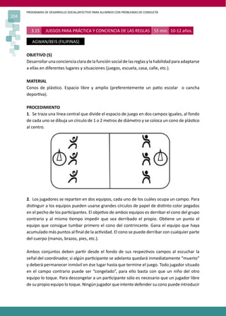 PROGRAMAS DE DESARROLLO SOCIAL/AFECTIVO PARA ALUMNOS CON PROBLEMAS DE CONDUCTA
204
3.15 JUEGOS PARA PRÁCTICA Y CONCIENCIA DE LAS REGLAS 55 min. 10-12 años.
AGWAN/BEIS (FILIPINAS)
OBJETIVO (S)
Desarrollar una conciencia clara de la función social de las reglas y la habilidad para adaptarse
a ellas en diferentes lugares y situaciones (juegos, escuela, casa, calle, etc.).
MATERIAL
Conos de plás�co. Espacio libre y amplio (preferentemente un pa�o escolar o cancha
depor�va).
PROCEDIMIENTO
1. Se traza una línea central que divide el espacio de juego en dos campos iguales, al fondo
de cada uno se dibuja un círculo de 1 o 2 metros de diámetro y se coloca un cono de plás�co
al centro.
2. Los jugadores se reparten en dos equipos, cada uno de los cuáles ocupa un campo. Para
dis�nguir a los equipos pueden usarse grandes círculos de papel de dis�nto color pegados
en el pecho de los par�cipantes. El obje�vo de ambos equipos es derribar el cono del grupo
contrario y al mismo �empo impedir que sea derribado el propio. Ob�ene un punto el
equipo que consigue tumbar primero el cono del contrincante. Gana el equipo que haya
acumulado más puntos al ﬁnal de la ac�vidad. El cono se puede derribar con cualquier parte
del cuerpo (manos, brazos, pies, etc.).
Ambos conjuntos deben par�r desde el fondo de sus respec�vos campos al escuchar la
señal del coordinador, si algún par�cipante se adelanta quedará inmediatamente “muerto”
y deberá permanecer inmóvil en ése lugar hasta que termine el juego. Todo jugador situado
en el campo contrario puede ser “congelado”, para ello basta con que un niño del otro
equipo lo toque. Para descongelar a un par�cipante sólo es necesario que un jugador libre
de su propio equipo lo toque. Ningún jugador que intente defender su cono puede introducir
 