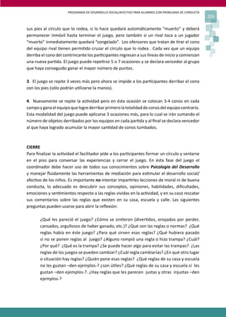 PROGRAMAS DE DESARROLLO SOCIAL/AFECTIVO PARA ALUMNOS CON PROBLEMAS DE CONDUCTA
205
sus pies al círculo que lo rodea, si lo hace quedará automá�camente “muerto” y deberá
permanecer inmóvil hasta terminar el juego, pero también si un rival toca a un jugador
“muerto” inmediatamente quedará “congelado”. Los ofensores que tratan de �rar el cono
del equipo rival �enen permi�do cruzar el círculo que lo rodea . Cada vez que un equipo
derriba el cono del contrincante los par�cipantes regresan a sus líneas de inicio y comienzan
una nueva par�da. El juego puede repe�rse 5 o 7 ocasiones y se declara vencedor al grupo
que haya conseguido ganar el mayor número de puntos.
3. El juego se repite 3 veces más pero ahora se impide a los par�cipantes derribar el cono
con los pies (sólo podrán u�lizarse la manos).
4. Nuevamente se repite la ac�vidad pero en ésta ocasión se colocan 3-4 conos en cada
campoyganaelequipoquelogrederribarprimerolatotalidaddeconosdelequipocontrario.
Esta modalidad del juego puede aplicarse 3 ocasiones más, para lo cual se irán sumando el
número de objetos derribados por los equipos en cada par�da y al ﬁnal se declara vencedor
al que haya logrado acumular la mayor can�dad de conos tumbados.
CIERRE
Para ﬁnalizar la ac�vidad el facilitador pide a los par�cipantes formar un círculo y sentarse
en el piso para conversar las experiencias y cerrar el juego. En ésta fase del juego el
coordinador debe hacer uso de todos sus conocimientos sobre Psicología del Desarrollo
y manejar ﬂuidamente las herramientas de mediación para es�mular el desarrollo social/
afec�vo de los niños. Es importante no intentar impar�rles lecciones de moral ni de buena
conducta, lo adecuado es descubrir sus conceptos, opiniones, habilidades, diﬁcultades,
emociones y sen�mientos respecto a las reglas vividas en la ac�vidad, y en su caso rescatar
sus comentarios sobre las reglas que existen en su casa, escuela y calle. Las siguientes
preguntas pueden usarse para abrir la reﬂexión:
¿Qué les pareció el juego? ¿Cómo se sin�eron (diver�dos, enojados por perder,
cansados, orgullosos de haber ganado, etc.)? ¿Qué son las reglas o normas? ¿Qué
reglas había en éste juego? ¿Para qué sirven esas reglas? ¿Qué hubiera pasado
si no se ponen reglas al juego? ¿Alguno rompió una regla o hizo trampa? ¿Cuál?
¿Por qué? ¿Qué es la trampa? ¿Se puede hacer algo para evitar las trampas? ¿Las
reglas de los juegos se pueden cambiar? ¿Cuál regla cambiarías? ¿En qué otro lugar
o situación hay reglas? ¿Quién pone esas reglas? ¿Qué reglas de su casa y escuela
no les gustan –den ejemplos-? ¿son ú�les? ¿Qué reglas de su casa y escuela sí les
gustan –den ejemplos-?. ¿Hay reglas que les parecen justas y otras injustas –den
ejemplos-?
 