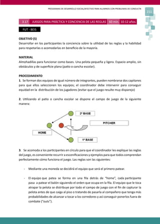 PROGRAMAS DE DESARROLLO SOCIAL/AFECTIVO PARA ALUMNOS CON PROBLEMAS DE CONDUCTA
211
3.17 JUEGOS PARA PRÁCTICA Y CONCIENCIA DE LAS REGLAS 60 min. 10-12 años.
FUT - BEIS
OBJETIVO (S)
Desarrollar en los par�cipantes la conciencia sobre la u�lidad de las reglas y la habilidad
para respetarlas o acomodarlas en beneﬁcio de la mayoría.
MATERIAL
Almohadillas para funcionar como bases. Una pelota pequeña y ligera. Espacio amplio, sin
obstáculos y de superﬁcie plana (pa�o o cancha escolar).
PROCEDIMIENTO
1. Se forman dos equipos de igual número de integrantes, pueden nombrarse dos capitanes
para que ellos seleccionen los equipos; el coordinador debe intervenir para conseguir
equidad en la distribución de los jugadores (evitar que el juego resulte muy disparejo)
2. U�lizando el pa�o o cancha escolar se dispone el campo de juego de la siguiente
manera:
3. Se acomoda a los par�cipantes en círculo para que el coordinador les explique las reglas
del juego, es conveniente recurrir a esceniﬁcaciones y ejemplos para que todos comprendan
perfectamente cómo funciona el juego. Las reglas son las siguientes:
- Mediante una moneda se decidirá el equipo que será el primero patear.
- El equipo que patea se forma en una ﬁla detrás de “home”, cada par�cipante
pasa a patear el balón siguiendo el orden que ocupa en la ﬁla. El equipo que le toca
atrapar la pelota se distribuye por todo el campo de juego con el ﬁn de capturar la
pelota antes de que caiga al piso o tratando de pasarla al compañero que tenga más
probabilidades de alcanzar a tocar a los corredores y así conseguir ponerlos fuera de
combate (“outs”).
 