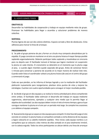 PROGRAMAS DE DESARROLLO SOCIAL/AFECTIVO PARA ALUMNOS CON PROBLEMAS DE CONDUCTA
223
3.21 JUEGOS PARA COOPERACIÓN (TRABAJO EN EQUIPO) 60 min. 10-12 años.
EL VIENTO SOMOS TODOS
OBJETIVO (S)
Desarrollar las habilidades de cooperación y trabajo en equipo mediante retos de grupo.
Promover las habilidades para llegar a acuerdos y solucionar problemas de manera
colec�va.
MATERIAL
Plumas ligeras de ave con dos colores dis�ntos. Espacio cerrado y libre de obstáculos. Cinta
adhesiva para marcar la línea de arranque.
PROCEDIMIENTO
1. Se pide al grupo ponerse de pie y formar un círculo muy compacto abrazándose por la
espalda. El juego consiste en mantener en el aire una pluma liviana el mayor �empo posible
soplando organizadamente. Deberán par�cipar todos soplando y moviéndose en sincronía
para no dejarla caer. El facilitador tomará el �empo que logren mantener en suspensión
la pluma en cada intento. El cronometro se detendrá en el momento que la pluma caiga
al piso, o cuando algún miembro quede separado del grupo. Antes de comenzar �enen
1 minuto para conversar y ponerse de acuerdo en la mejor manera de realizar éste reto.
Cuando estén listos el coordinador soltará una pluma liviana (de ave) en el centro del grupo
y comenzará el juego.
Cada vez que pierdan, se les informa el �empo logrado y con la mediación del facilitador
pla�carán nuevamente para reorganizarse, plantear otros puntos de vista y mejorar las
estrategias. Cuentan con cuatro oportunidades para conseguir el mejor resultado posible.
2. Se divide el grupo en dos equipos y se realiza la misma ac�vidad pero ahora compi�endo
entre ambos. El facilitador debe es�mular el desarrollo del trabajo en equipo mediante
sugerencias, observaciones, ejemplos y cualquier otro medio que le permita llegar al
obje�vo de la ac�vidad. Los dos equipos deben iniciar el reto al mismo �empo y gana el que
consigue mantener la pluma en el aire por un periodo más largo. Se compite tres ocasiones
y se ob�ene al equipo campeón.
3. Nuevamenteelgruposeseparaendosequiposparacompe�r.Enéstafasedeljuegoelreto
consiste en conducir la pluma hasta un compañero sentado a cierta distancia de los equipos
y lograr colocarla en su cabello mediante soplidos. Para iniciar, cada equipo nombra a un
compañero que se colocará a diez metros de ellos sentado en el piso totalmente inmóvil,
con la cabeza erguida. Todos los otros par�cipantes se ubican detrás una línea de arranque
 