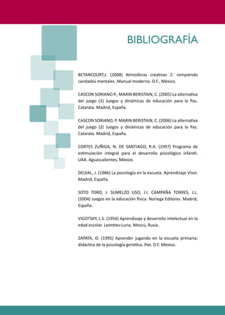 PROGRAMAS DE DESARROLLO SOCIAL/AFECTIVO PARA ALUMNOS CON PROBLEMAS DE CONDUCTA
247
BETANCOURT,J. (2008) Atmosferas crea�vas 2: rompiendo
candados mentales. Manual moderno. D.F., México.
CASCON SORIANO P., MARIN BERISTAIN, C. (2005) La alterna�va
del juego (1) Juegos y dinámicas de educación para la Paz.
Catarata. Madrid, España.
CASCON SORIANO, P. MARIN BERISTAIN, C. (2006) La alterna�va
del juego (2) Juegos y dinámicas de educación para la Paz.
Catarata. Madrid, España.
CORTES ZUÑIGA, N. DE SANTIAGO, R.A. (1997) Programa de
es�mulación integral para el desarrollo psicológico infan�l.
UAA. Aguascalientes, México.
DELVAL, J. (1986) La psicología en la escuela. Aprendizaje Visor.
Madrid, España.
SOTO TORO, J. SUMELZO LISO, J.I. CAMPAÑA TORRES, J.L.
(2004) Juegos en la educación �sica. Noriega Editores. Madrid,
España.
VIGOTSKY, L.S. (1956) Aprendizaje y desarrollo intelectual en la
edad escolar. Leon�ev-Luria. Moscú, Rusia.
ZAPATA, O. (1995) Aprender jugando en la escuela primaria:
didác�ca de la psicología gené�ca. Pax. D.F. México.
BIBLIOGRAFÍA
 