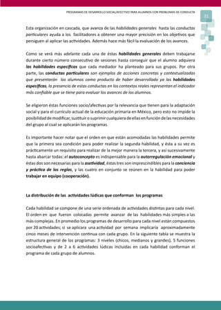PROGRAMAS DE DESARROLLO SOCIAL/AFECTIVO PARA ALUMNOS CON PROBLEMAS DE CONDUCTA
31
Esta organización en cascada, que avanza de las habilidades generales hasta las conductas
par�culares ayuda a los facilitadores a obtener una mayor precisión en los obje�vos que
persiguen al aplicar las ac�vidades. Además hace más fácil la evaluación de los avances.
Como se verá más adelante cada una de éstas habilidades generales deben trabajarse
durante cierto número consecu�vo de sesiones hasta conseguir que el alumno adquiera
las habilidades especíﬁcas que cada mediador ha planteado para sus grupos. Por otra
parte, las conductas par�culares son ejemplos de acciones concretas y contextualizadas
que presentarán los alumnos como producto de haber desarrollado ya las habilidades
especíﬁcas, la presencia de estas conductas en los contextos reales representan el indicador
más conﬁable que se �ene para evaluar los avances de los alumnos.
Se eligieron éstas funciones socio/afec�vas por la relevancia que �enen para la adaptación
social y para el currículo actual de la educación primaria en México, pero esto no impide la
posibilidaddemodiﬁcar,sus�tuirosuprimircualquieradeellasenfuncióndelasnecesidades
del grupo al cual se aplicarán los programas.
Es importante hacer notar que el orden en que están acomodadas las habilidades permite
que la primera sea condición para poder realizar la segunda habilidad, y ésta a su vez es
prác�camente un requisito para realizar de la mejor manera la tercera, y así sucesivamente
hasta abarcar todas: el autoconcepto es indispensable para la autorregulación emocional y
éstas dos son necesarias para la ase�vidad, éstas tres son imprescindibles para la conciencia
y prác�ca de las reglas, y las cuatro en conjunto se reúnen en la habilidad para poder
trabajar en equipo (cooperación).
La distribución de las ac�vidades lúdicas que conforman los programas
Cada habilidad se compone de una serie ordenada de ac�vidades dis�ntas para cada nivel.
El orden en que fueron colocadas permite avanzar de las habilidades más simples a las
más complejas. En promedio los programas de desarrollo para cada nivel están compuestos
por 20 ac�vidades; si se aplicara una ac�vidad por semana implicaría aproximadamente
cinco meses de intervención con�nua con cada grupo. En la siguiente tabla se muestra la
estructura general de los programas: 3 niveles (chicos, medianos y grandes), 5 funciones
socioafec�vas y de 2 a 6 ac�vidades lúdicas incluidas en cada habilidad conforman el
programa de cada grupo de alumnos.
 