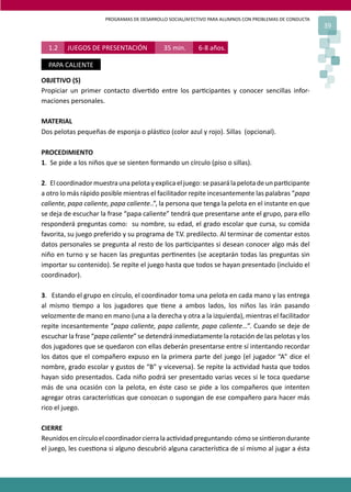 PROGRAMAS DE DESARROLLO SOCIAL/AFECTIVO PARA ALUMNOS CON PROBLEMAS DE CONDUCTA
39
OBJETIVO (S)
Propiciar un primer contacto diver�do entre los par�cipantes y conocer sencillas infor-
maciones personales.
MATERIAL
Dos pelotas pequeñas de esponja o plás�co (color azul y rojo). Sillas (opcional).
PROCEDIMIENTO
1. Se pide a los niños que se sienten formando un círculo (piso o sillas).
2. Elcoordinadormuestraunapelotayexplicaeljuego:sepasarálapelotadeunpar�cipante
a otro lo más rápido posible mientras el facilitador repite incesantemente las palabras “papa
caliente, papa caliente, papa caliente..”, la persona que tenga la pelota en el instante en que
se deja de escuchar la frase “papa caliente” tendrá que presentarse ante el grupo, para ello
responderá preguntas como: su nombre, su edad, el grado escolar que cursa, su comida
favorita, su juego preferido y su programa de T.V. predilecto. Al terminar de comentar estos
datos personales se pregunta al resto de los par�cipantes si desean conocer algo más del
niño en turno y se hacen las preguntas per�nentes (se aceptarán todas las preguntas sin
importar su contenido). Se repite el juego hasta que todos se hayan presentado (incluido el
coordinador).
3. Estando el grupo en círculo, el coordinador toma una pelota en cada mano y las entrega
al mismo �empo a los jugadores que �ene a ambos lados, los niños las irán pasando
velozmente de mano en mano (una a la derecha y otra a la izquierda), mientras el facilitador
repite incesantemente “papa caliente, papa caliente, papa caliente…”. Cuando se deje de
escuchar la frase “papa caliente” se detendrá inmediatamente la rotación de las pelotas y los
dos jugadores que se quedaron con ellas deberán presentarse entre sí intentando recordar
los datos que el compañero expuso en la primera parte del juego (el jugador “A” dice el
nombre, grado escolar y gustos de “B” y viceversa). Se repite la ac�vidad hasta que todos
hayan sido presentados. Cada niño podrá ser presentado varias veces si le toca quedarse
más de una ocasión con la pelota, en éste caso se pide a los compañeros que intenten
agregar otras caracterís�cas que conozcan o supongan de ese compañero para hacer más
rico el juego.
CIERRE
Reunidosencírculoelcoordinadorcierralaac�vidadpreguntando cómosesin�erondurante
el juego, les cues�ona si alguno descubrió alguna caracterís�ca de sí mismo al jugar a ésta
1.2 JUEGOS DE PRESENTACIÓN 35 min. 6-8 años.
PAPA CALIENTE
 