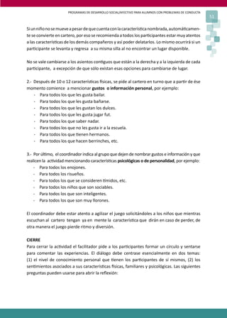 PROGRAMAS DE DESARROLLO SOCIAL/AFECTIVO PARA ALUMNOS CON PROBLEMAS DE CONDUCTA
51
Siunniñonosemueveapesardequecuentaconlacaracterís�canombrada,automá�camen-
te se convierte en cartero, por eso se recomienda a todos los par�cipantes estar muy atentos
a las caracterís�cas de los demás compañeros y así poder delatarlos. Lo mismo ocurrirá si un
par�cipante se levanta y regresa a su misma silla al no encontrar un lugar disponible.
No se vale cambiarse a los asientos con�guos que están a la derecha y a la izquierda de cada
par�cipante, a excepción de que sólo existan esas opciones para cambiarse de lugar.
2.- Después de 10 o 12 caracterís�cas �sicas, se pide al cartero en turno que a par�r de ése
momento comience a mencionar gustos o información personal, por ejemplo:
- Para todos los que les gusta bailar.
- Para todos los que les gusta bañarse.
- Para todos los que les gustan los dulces.
- Para todos los que les gusta jugar fut.
- Para todos los que saber nadar.
- Para todos los que no les gusta ir a la escuela.
- Para todos los que �enen hermanos.
- Para todos los que hacen berrinches, etc.
3.- Por úl�mo, el coordinador indica al grupo que dejen de nombrar gustos e información y que
realicen la ac�vidad mencionando caracterís�cas psicológicas o de personalidad, por ejemplo:
- Para todos los enojones.
- Para todos los risueños.
- Para todos los que se consideren �midos, etc.
- Para todos los niños que son sociables.
- Para todos los que son inteligentes.
- Para todos los que son muy llorones.
El coordinador debe estar atento a agilizar el juego solicitándoles a los niños que mientras
escuchan al cartero tengan ya en mente la caracterís�ca que dirán en caso de perder, de
otra manera el juego pierde ritmo y diversión.
CIERRE
Para cerrar la ac�vidad el facilitador pide a los par�cipantes formar un círculo y sentarse
para comentar las experiencias. El diálogo debe centrase esencialmente en dos temas:
(1) el nivel de conocimiento personal que �enen los par�cipantes de sí mismos, (2) los
sen�mientos asociados a sus caracterís�cas �sicas, familiares y psicológicas. Las siguientes
preguntas pueden usarse para abrir la reﬂexión:
 