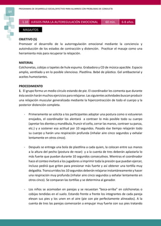 PROGRAMAS DE DESARROLLO SOCIAL/AFECTIVO PARA ALUMNOS CON PROBLEMAS DE CONDUCTA
64
OBJETIVO (S)
Promover el desarrollo de la autorregulación emocional mediante la conciencia y
autoinducción de los estados de contracción y distención. Prac�car el masaje como una
herramienta más para recuperar la relajación.
MATERIAL
Colchonetas, cobijas o tapetes de hule espuma. Grabadora y CD de música apacible. Espacio
amplio, ven�lado y en lo posible silencioso. Plas�lina. Bebé de plás�co. Gel an�bacterial y
aceites humectantes.
PROCEDIMIENTO
1. El grupo forma un medio círculo estando de pie. El coordinador les comenta que durante
éstasesiónharánmuchosejerciciospararelajarse.Lassiguientesac�vidadesbuscanproducir
una relajación muscular generalizada mediante la hipercontracción de todo el cuerpo y la
posterior distención completa.
- Primeramente se solicita a los par�cipantes adoptar una postura como si estuvieran
enojados, el coordinador los alentará a contraer lo más posible todo su cuerpo
(apretar los dientes y mandíbula, fruncir el ceño, cerrar las manos, contraer su panza,
etc.) y a sostener esa ac�tud por 10 segundos. Pasado ése �empo relajarán todo
su cuerpo y harán una respiración profunda (inhalar aire cinco segundos y exhalar
lentamente en otros cinco).
- Después se entrega una bola de plas�lina a cada quien, la colocan entre sus manos
a la altura del pecho (postura de rezar) y a la cuenta de tres deberán aplastarla lo
más fuerte que puedan durante 10 segundos consecu�vos. Mientras el coordinador
hace el conteo invitará a los jugadores a imprimir toda la presión que puedan ejercer,
incluso pedirá que griten para presionar más fuerte y así obtener una tor�lla muy
delgadita. Transcurridos los 10 segundos deberán relajarse instantáneamente y hacer
una respiración muy profunda (inhalar aire cinco segundos y exhalar lentamente en
otros cinco). Se comparan las tor�llas y se determina al ganador.
- Los niños se acomodan en parejas y se recuestan “boca-arriba” en colchonetas o
cobijas tendidas en el suelo. Estando frente a frente los integrantes de cada pareja
elevan sus pies y los unen en el aire (pie con pie perfectamente alineados). A la
cuenta de tres las parejas comenzarán a empujar muy fuerte con sus pies tratando
1.10 JUEGOS PARA LA AUTOREGULACIÓN EMOCIONAL 60 min. 6-8 años.
MASAJITOS
 