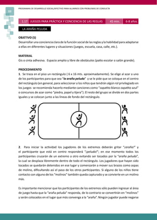 PROGRAMAS DE DESARROLLO SOCIAL/AFECTIVO PARA ALUMNOS CON PROBLEMAS DE CONDUCTA
88
1.17 JUEGOS PARA PRÁCTICA Y CONCIENCIA DE LAS REGLAS 45 min. 6-8 años.
LA ARAÑA PELUDA
OBJETIVO (S)
Desarrollar una conciencia clara de la función social de las reglas y la habilidad para adaptarse
a ellas en diferentes lugares y situaciones (juegos, escuela, casa, calle, etc.).
MATERIAL
Gis o cinta adhesiva. Espacio amplio y libre de obstáculos (pa�o escolar o salón grande).
PROCEDIMIENTO
1. Se traza en el piso un rectángulo ( 6 x 16 mts. aproximadamente). Se elige al azar a uno
de los par�cipantes para que sea “la araña peluda” y se le pide que se coloque en el centro
del rectángulo (en general, para seleccionar a los niños que tendrán algún rol privilegiado en
los juegos se recomienda hacerlo mediante canciones como “zapa�to blanco zapa�to azul”
o concursos de azar como “piedra, papel y �jera”). El resto del grupo se divide en dos partes
iguales y se colocan junto a las líneas de fondo del rectángulo.
2. Para iniciar la ac�vidad los jugadores de los extremos deberán gritar “¡araña!” y
el par�cipante que está en centro responderá “¡peluda!”; en ese momento todos los
par�cipantes cruzarán de un extremo a otro evitando ser tocados por la “araña peluda”,
la cual se desplaza libremente dentro de todo el rectángulo. Los jugadores que hayan sido
tocados se quedarán detenidos en ese lugar y comenzarán a mover sus brazos como aspas
de molino, diﬁcultando así el paso de los otros par�cipantes. Si alguno de los niños �ene
contacto con alguno de los “molinos” también queda capturado y se convierte en un molino
más.
Es importante mencionar que los par�cipantes de los extremos sólo pueden ingresar al área
de juego hasta que la “araña peluda” responda, de lo contrario se conver�rán en “molinos”
y serán colocados en el lugar que más convenga a la “araña”. Ningún jugador puede negarse
 