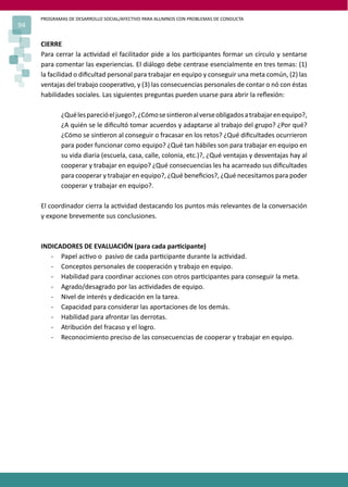 PROGRAMAS DE DESARROLLO SOCIAL/AFECTIVO PARA ALUMNOS CON PROBLEMAS DE CONDUCTA
94
CIERRE
Para cerrar la ac�vidad el facilitador pide a los par�cipantes formar un círculo y sentarse
para comentar las experiencias. El diálogo debe centrase esencialmente en tres temas: (1)
la facilidad o diﬁcultad personal para trabajar en equipo y conseguir una meta común, (2) las
ventajas del trabajo coopera�vo, y (3) las consecuencias personales de contar o nó con éstas
habilidades sociales. Las siguientes preguntas pueden usarse para abrir la reﬂexión:
¿Quélesparecióeljuego?,¿Cómosesin�eronalverseobligadosatrabajarenequipo?,
¿A quién se le diﬁcultó tomar acuerdos y adaptarse al trabajo del grupo? ¿Por qué?
¿Cómo se sin�eron al conseguir o fracasar en los retos? ¿Qué diﬁcultades ocurrieron
para poder funcionar como equipo? ¿Qué tan hábiles son para trabajar en equipo en
su vida diaria (escuela, casa, calle, colonia, etc.)?, ¿Qué ventajas y desventajas hay al
cooperar y trabajar en equipo? ¿Qué consecuencias les ha acarreado sus diﬁcultades
para cooperar y trabajar en equipo?, ¿Qué beneﬁcios?, ¿Qué necesitamos para poder
cooperar y trabajar en equipo?.
El coordinador cierra la ac�vidad destacando los puntos más relevantes de la conversación
y expone brevemente sus conclusiones.
INDICADORES DE EVALUACIÓN (para cada par�cipante)
- Papel ac�vo o pasivo de cada par�cipante durante la ac�vidad.
- Conceptos personales de cooperación y trabajo en equipo.
- Habilidad para coordinar acciones con otros par�cipantes para conseguir la meta.
- Agrado/desagrado por las ac�vidades de equipo.
- Nivel de interés y dedicación en la tarea.
- Capacidad para considerar las aportaciones de los demás.
- Habilidad para afrontar las derrotas.
- Atribución del fracaso y el logro.
- Reconocimiento preciso de las consecuencias de cooperar y trabajar en equipo.
 