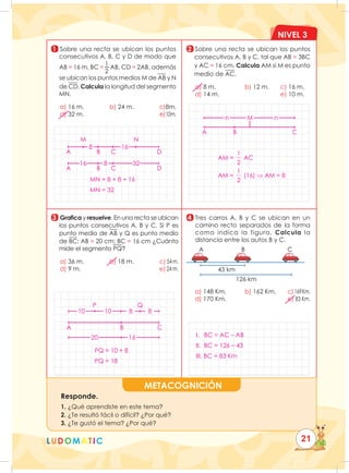 NIVEL 3
LUDOMATIC
METACOGNICIÓN
Responde.
1. ¿Qué aprendiste en este tema?
2. ¿Te resultó fácil o difícil? ¿Por qué?
3. ¿Te gustó el tema? ¿Por qué?
1
3
2
4
Sobre una recta se ubican los puntos
consecutivos A, B, C y D de modo que
AB = 16 m, BC =
1
2
AB, CD = 2AB, además
se ubican los puntos medios M de AB y N
de CD. Calcula la longitud del segmento
MN.
a) 16 m.		 b) 24 m.				 c)8m.
d) 32 m.											e)10m.
Sobre una recta se ubican los puntos
consecutivos A, B y C, tal que AB = 3BC
y AC = 16 cm. Calcula AM si M es punto
medio de AC.
a) 8 m.			 b) 12 m.		 c) 16 m.
d) 14 m.									e) 10 m.
Grafica y resuelve. En una recta se ubican
los puntos consecutivos A, B y C. Si P es
punto medio de AB y Q es punto medio
de BC; AB = 20 cm; BC = 16 cm ¿Cuánto
mide el segmento PQ?
a) 36 m.		 b) 18 m.				c) 54m.
d) 9 m.												e)24 m.

Tres carros A, B y C se ubican en un
camino recto separados de la forma
como indica la figura. Calcula la
distancia entre los autos B y C.
a) 148 Km. b) 162 Km.		 c)169Km.
d) 170 Km.									e) 83 Km.
43 km
A B C
126 km
21
MN = 8 + 8 + 16
MN = 32
8
M N
16 8
16
32
A B C D
A B C D
AM =
1
2
AC
AM =
1
2
(16) ⇒ AM = 8
n n
M
A B C
PQ = 10 + 8
PQ = 18
A B C
16
20
P
10 10 8 8
Q
I. BC = AC – AB
II. BC = 126 – 43
III. BC = 83 Km
 