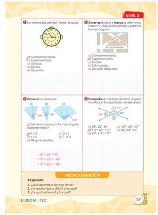 NIVEL 3
LUDOMATIC
METACOGNICIÓN
Responde.
1. ¿Qué aprendiste en este tema?
2. ¿Te resultó fácil o difícil? ¿Por qué?
3. ¿Te gustó el tema? ¿Por qué?
1
3
2
4
Las manecillas del reloj forman ángulos:
1
2
3
12
11
10
6 5
4
9
8
7
a) Complementarios.
b) Suplementarios.
c) Obtusos.
d) Rectos.
e) Opuestos.
	Observa el plano y marca la alternativa
correcta. Las avenidas Alhelíes y Retamas
forman ángulos...
a) Complementarios.
b) Suplementarios.
c) Rectos.
d) Sólo agudos.
e) De gran dimensión.
	Observa los abanicos:
	
¿Cuál de los abanicos forman ángulos
suplementarios?
a) 1 y 3							b) 2 y 3				
c) 1 y 2							d) 1, 2, 3				
e) Ninguno de ellos.
	Completa las medidas de estos ángulos
sin utilizar el transportador, en ese orden.
63°
1
2
3
a) 63°, 23°, 46°			 b) 107°, 63°, 107°
c) 117°, 63°, 117°			 d) 42°, 63°, 23°
e) 63°, 117°, 117°
25°
65°
(1) (2) (3)
115°
Av. Alhelíes
Av. Retam
as
Av. Los Ruiseñores
37
65° + 25° = 90°
115° + 25° = 140°
115° + 65° = 180°
63°
117°
 