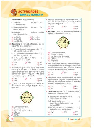 Geometría
1. Relaciona las dos columnas.
I. Ángulos
		suplementarios.
II. Ángulos opuestos.
		 por el vértice.
III.Ángulos.
		complementarios.
a) Ia, IIb, IIIc b) Ib, IIa, IIIc
c) Ic, IIa, IIIb d) Ib, IIc, IIIa 		
e) NIc, IIb, IIIa
2. Determina la verdad o falsedad de las
siguientes proposiciones:
I. El complemento del ángulo de ( )
		 68° es el ángulo de 38°.
II. El suplemento del ángulo de 10° ( )
		 es otro ángulo de 110°.
III. Si el ángulo AÔB mide 72° su ( )
		 complemento es 8°.
a) VVF b) FFV c)VFV
d) VFF		 e)VVV
3. Alessandra gira una tapa formando
un ángulo de 68°. Si la tapa se cierra
completamente al dar media vuelta
completa, ¿qué ángulo falta para
culminar de tapar el frasco?
a) 142º b) 112º c)152º
d) 148º		 e)110º
4. ¿Qué tipo de ángulos forman las
manecillas del reloj? Argumenta tu
respuesta.
1
2
3
12
11
10
6 5
4
9
8
7
a) Complementarios.
b) Suplementarios.
c) Opuestos por el vértice.
d) Obtuso.
e) Llano.
5. Dados dos ángulos suplementarios, si
uno de ellos mide 122°, ¿cuánto mide el
segundo ángulo?
a) 104º b) 60º c)74º
d) 58º		 e)19º
6. Observa las manecillas del reloj e indica
qué tipo de ángulo forman.
1
2
3
12
11
10
6 5
4
9
8
7
a) Complementarios.
b) Suplementarios.
c) Opuestos por el vértice.
d) Obtuso.
e) Pequeño.
7. Dos porciones de torta forman ángulos
complementarios. Si el ángulo de una de
las porciones mide 53°, ¿cuánto mide el
ángulo de otra porción de torta?
a) 16º b) 37º c)92º		
d) 38º		 e)48º
8. Sebastián corta dos porciones de pizza
que forman ángulos suplementarios. Si
una de las porciones mide 85ª, calcular
cuánto mide la otra porción.
a) 16º b) 37º c)95º		
d) 38º		 e)48º
9. Determina la verdad o falsedad de las
siguientes proposiciones:
I. Los ángulos opuestos por el ( )
		 vértice son diferentes.
II. Si dos ángulos son ( )
		 complementarios, entonces
		suman 180º.
III.Un ángulo recto y un ángulo ( )
		 agudo son suplementarios.
a) VVF b) FFV c)FFF
d) VFV		 e)VFF
a) Suman 90°.
b) Suman 180°.
a) Igual medida.
AC TI VIDADES
PARA EL HOGAR 9
38
 