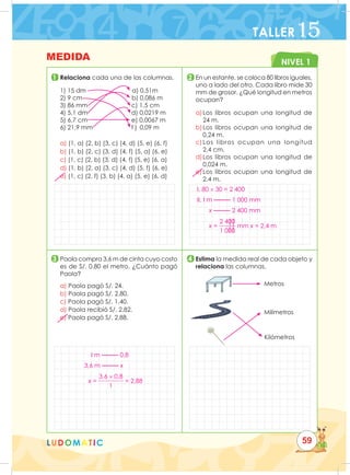 NIVEL 1
LUDOMATIC
1
3
2
4
	Relaciona cada una de las columnas.
1) 15 dm a) 0,51m
2) 9 cm b) 0,086 m
3) 86 mm c) 1,5 cm
4) 5,1 dm d) 0,0219 m
5) 6,7 cm e) 0,0067 m
6) 21,9 mm f ) 0,09 m
a) (1, a) (2, b) (3, c) (4, d) (5, e) (6, f)
b) (1, b) (2, c) (3, d) (4, f) (5, a) (6, e)
c) (1, c) (2, b) (3, d) (4, f) (5, e) (6, a)
d) (1, b) (2, a) (3, c) (4, d) (5, f) (6, e)
e) (1, c) (2, f) (3, b) (4, a) (5, e) (6, d)
En un estante, se coloca 80 libros iguales,
uno a lado del otro. Cada libro mide 30
mm de grosor. ¿Qué longitud en metros
ocupan?
a)	
Los libros ocupan una longitud de
		24 m.
b)	
Los libros ocupan una longitud de
		0,24 m.
c)	
Los libros ocupan una longitud
		2,4 cm.
d)	
Los libros ocupan una longitud de
		0,024 m.
e)	Los libros ocupan una longitud de
		2,4 m.
Paola compra 3,6 m de cinta cuyo costo
es de S/. 0.80 el metro. ¿Cuánto pagó
Paola?
a) Paola pagó S/. 24.
b) Paola pagó S/. 2,80.
c) Paola pagó S/. 1,40.
d) Paola recibió S/. 2,82.
e) Paola pagó S/. 2,88.
Estima la medida real de cada objeto y
relaciona las columnas.
Metros
Milímetros
Kilómetros
MEDIDA
TALLER15
59
I. 80 × 30 = 2 400
II. I m 1 000 mm
x 2 400 mm
x =
2 400
1 000
mm x = 2,4 m
I m 0,8
3,6 m x
x =
3,6 × 0,8
1
= 2,88
 