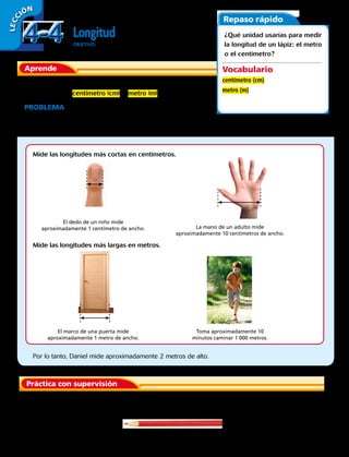LECC IÓN
Longitud
OBJETIVO: medir longitudes en centímetros (cm) y en metro (m).
Aprende
Una de las unidades métricas que se usan para medir la longitud y
la distancia son: centímetro (cm), y metro (m).
PROBLEMA  Daniel juega básquetbol en la universidad.
Aproximadamente, ¿cuánto mide Daniel de alto: 2 centímetros
o 2 metros?
Repaso rápido
¿Qué unidad usarías para medir
la longitud de un lápiz: el metro
o el centímetro?
Vocabulario
centímetro (cm)
metro (m)
Práctica con supervisión
Mide las longitudes más cortas en centímetros.
Mide las longitudes más largas en metros.
El dedo de un niño mide
aproximadamente 1 centímetro de ancho.
El marco de una puerta mide
aproximadamente 1 metro de ancho.
La mano de un adulto mide
aproximadamente 10 centímetros de ancho.
Toma aproximadamente 10
minutos caminar 1 000 metros.
Por lo tanto, Daniel mide aproximadamente 2 metros de alto.
	 1.	 ¿Medirías la longitud de este lápiz en centímetros o en metros?
4-44-4
100 
 