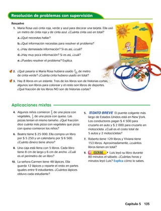Resuelve
	1.	 María Rosa usó cinta roja, verde y azul para decorar una tarjeta. Ella usó
un metro de cinta roja y de cinta azul. ¿Cuánta cinta usó en total?
a.	¿Qué necesitas hallar?
b.	¿Qué información necesitas para resolver el problema?
c.	¿Hay demasiada información? Si es así, ¿cuál?
d.	¿Hay muy poca información? Si es así, ¿cuál?
e.	¿Puedes resolver el problema? Explica.
Aplicaciones mixtas
	4.	 Algunos niños comieron ​ 2
 
_ 3
 ​de una pizza con
vegetales, ​ 1
 
_ 2
 ​de una pizza con queso. Las
pizzas tenían el mismo tamaño. ¿Qué fracción
dice cuánta más pizza con vegetales que pizza
con queso comieron los niños? 
	6.	 Beatriz tiene $ 25 000. Ella compra un libro
por $ 5 250 y un calendario por $ 6 500.
¿Cuánto dinero tiene ahora?
	8.	 Una caja está llena con 5 libros. Cada libro
tiene 8 cm de largo y 6 cm de ancho. ¿Cuál
es el perímetro de un libro?
	10.	 La señora Carmen tiene 48 lápices. Ella
guarda 12 lápices y reparte el resto en partes
iguales entre 9 estudiantes. ¿Cuántos lápices
obtuvo cada estudiante? 
	5.	 DATO BREVE El puente colgante más
largo de Estados Unidos está en New York.
Los conductores pagan $ 4 500 para
cruzarlo en auto y $ 2 000 para cruzarlo en
motocicleta. ¿Cuál es el costo total de
5 autos y 2 motocicletas?
	7.	 Roberto tiene 129 libros y Viviana tiene
153 libros. Aproximadamente, ¿cuántos
libros tienen en total?
	9. 	 Luis leyó su libro durante
80 minutos el sábado. ¿Cuántas horas y
minutos leyó Luis? Explica cómo lo sabes.
	2.	 ¿Qué pasaría si María Rosa hubiera usado ​2
 
__ 10
 ​de metro
de cinta verde? ¿Cuánta cinta hubiera usado en total?
	3.	 Hay 8 libros en un estante. Tres de los libros son de historias cortas,
algunos son libros para colorear y el resto son libros de deportes.
¿Qué fracción de los libros NO son de historias cortas?
Capítulo 5 135
 