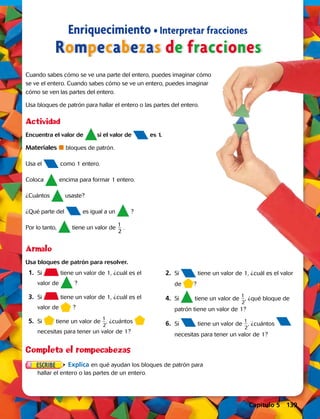Enriquecimiento • Interpretar fracciones
Rompecabezas de fracciones
Cuando sabes cómo se ve una parte del entero, puedes imaginar cómo
se ve el entero. Cuando sabes cómo se ve un entero, puedes imaginar
cómo se ven las partes del entero.
Usa bloques de patrón para hallar el entero o las partes del entero.
Encuentra el valor de si el valor de es 1.
Materiales  bloques de patrón.
Usa el como 1 entero.
Coloca encima para formar 1 entero.
¿Cuántos usaste?
¿Qué parte del es igual a un ?
Por lo tanto, tiene un valor de
1
 __ 
2
.
Ármalo
Actividad
Usa bloques de patrón para resolver.
	 1.	Si tiene un valor de 1, ¿cuál es el
valor de ?
	3.	 Si tiene un valor de 1, ¿cuál es el
valor de ?
	5.	 Si tiene un valor de
1
 __ 
2
, ¿cuántos
necesitas para tener un valor de 1?
Completa el rompecabezas
Explica en qué ayudan los bloques de patrón para
hallar el entero o las partes de un entero.
	2.	 Si tiene un valor de 1, ¿cuál es el valor
de ?
	4.	 Si tiene un valor de
1
 __ 
2
, ¿qué bloque de
patrón tiene un valor de 1?
	6.	 Si tiene un valor de
1
 __ 
2
, ¿cuántos
necesitas para tener un valor de 1?
Capítulo 5 139
 