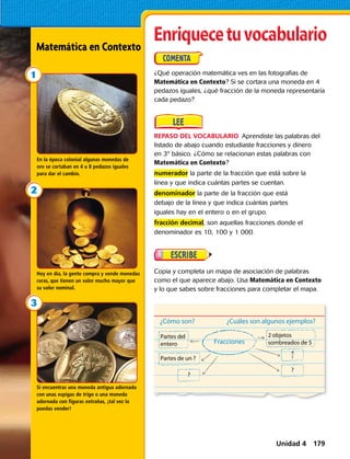 ¿Cómo son?
Fracciones
¿Cuáles son algunos ejemplos?
Partes del
entero
2 objetos
sombreados de 5
Partes de un ?
?
?
?
4
Si encuentras una moneda antigua adornada
con unas espigas de trigo o una moneda
adornada con figuras extrañas, ¡tal vez la
puedas vender!
Hoy en día, la gente compra y vende monedas
raras, que tienen un valor mucho mayor que
su valor nominal.
En la época colonial algunas monedas de
oro se cortaban en 4 u 8 pedazos iguales
para dar el cambio.
REPASO DEL VOCABULARIO  Aprendiste las palabras del
listado de abajo cuando estudiaste fracciones y dinero
en 3º básico. ¿Cómo se relacionan estas palabras con
Matemática en Contexto?
numerador la parte de la fracción que está sobre la
línea y que indica cuántas partes se cuentan.
denominador la parte de la fracción que está
debajo de la línea y que indica cuántas partes
iguales hay en el entero o en el grupo.
fracción decimal, son aquellas fracciones donde el
denominador es 10, 100 y 1 000.
¿Qué operación matemática ves en las fotografias de
Matemática en Contexto? Si se cortara una moneda en 4
pedazos iguales, ¿qué fracción de la moneda representaría
cada pedazo?
Copia y completa un mapa de asociación de palabras
como el que aparece abajo. Usa Matemática en Contexto
y lo que sabes sobre fracciones para completar el mapa.
Matemática en Contexto
Unidad 4 179
 