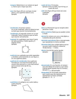 cono Una figura 3D con una base circular
plana y una superficie lateral curva.
Ejemplo:
coordenada x El primer número
en un par ordenado; indica la distancia que
se tiene que recorrer horizontalmente.
coordenada y El segundo número en un par
ordenado; indica la distancia que se tiene
que recorrer verticalmente.
cuadrado Un cuadrilátero que tiene 2 pares
de lados paralelos, 4 lados iguales y 4
ángulos rectos.
Ejemplo:
cuadrícula Los cuadrados que están separados
y divididos uniformemente en una figura o
en una superficie plana.
cuadrícula de coordenadas Una cuadrícula
formada por una línea horizontal que se
conoce como eje de la x y una línea vertical
que se conoce como eje de la y.
Ejemplo:
5
4
3
2
1
0 2 3
eje de la x
ejedelay
1 4 5
cuadrilátero Un polígono con cuatro lados y
cuatro ángulos.
Ejemplo:
cuarto de hora 15 minutos.
Ejemplo: Entre las 4:00 y las 4:15 hay un
cuarto de hora.
cubo Una figura 3D que tiene seis caras
cuadradas.
Ejemplo:
datos La información que se recopila sobre
personas o cosas.
datos numéricos Datos que se pueden contar
o medir.
decimal Un número con uno o más dígitos a
la derecha del punto decimal.
decimales equivalentes Dos o más decimales
que representan la misma cantidad.
decímetro (dm) Una unidad métrica que se
usa para medir longitud o distancia.
10 decímetros 5 1 metro
décimo Una de diez partes iguales.
Ejemplo:
décimo
denominador En una fracción, el número
que está debajo de la barra y que indica
cuántas partes iguales hay en el entero.
Ejemplo: ​ 3
 _ 4
 ​ denominador
desigualdad Un enunciado matemático
que muestra que dos expresiones no
representan la misma cantidad.
Ejemplo: 4 , 9 2 3
comparar Determinar si un número es igual
a, menor que o mayor que otro.
a
a
Glosario 237
 