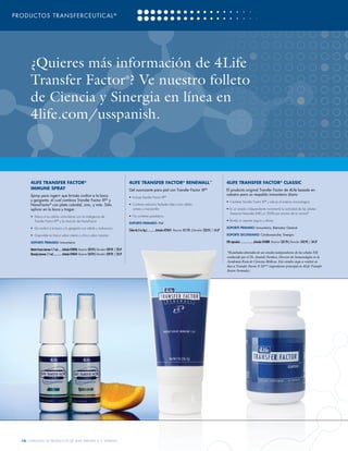 PRODUCTOS TRANSFERCEUTICAL ®




       ¿Quieres más información de 4Life
       Transfer Factor ? Ve nuestro folleto                                                               ®


       de Ciencia y Sinergia en línea en
       4life.com/usspanish.



       4LIFE TRANSFER FACTOR®                                                                             4LIFE TRANSFER FACTOR® RENEWALL™                                                             4LIFE TRANSFER FACTOR® CLASSIC
       IMMUNE SPRAY                                                                                       Gel suavizante para piel con Transfer Factor XF®                                             El producto original Transfer Factor de 4Life basado en
       Spray para ingerir que brinda confort a la boca                                                                                                                                                 calostro para un respaldo inmunitario diario
                                                                                                          •	 Incluye Transfer Factor XF      ®

       y garganta, el cual combina Transfer Factor XF® y                                                                                                                                               •	 Contiene Transfer Factor XF® y educa al sistema inmunológico
       NanoFactor® con plata coloidal, zinc, y más. Sólo                                                  •	 Contiene extractos herbales tales como sábila,
       aplicar en la boca y tragar.                                                                          romero y manzanilla                                                                       • En un estudio independiente incrementó la actividad de las células
                                                                                                                                                                                                         Asesinas Naturales (NK) un 204% por encima de lo normal*
       •	 Educa a tus células inmunitarias con la inteligencia de                                         •	 No contiene parabenos
          Transfer Factor XF® y la intuición de NanoFactor                                                                                                                                             • Brinda un soporte seguro y eficaz
                                                                                                          SOPORTE PRIMARIO: Piel
       • 	Da confort a la boca y la garganta con sábila y malvavisco                                                                                                                                   SOPORTE PRIMARIO: Inmunitario, Bienestar General
                                                                                                          (Tubo de 2 oz líq.)..............Artículo #25041 Mayoreo: $17.95 | Menudeo: $22.95 | 16 LP
       • 	Disponible en fresco sabor menta o cítrico sabor naranja                                                                                                                                     SOPORTE SECUNDARIO: Cardiovascular, Energía

       SOPORTE PRIMARIO: Inmunitario                                                                                                                                                                   (90 cápsulas)......................Artículo #24080 Mayoreo: $37.95 | Menudeo: $42.95 | 34 LP

       Menta Fresca (envase 1.7 oz)........Artículo #24046 Mayoreo: $24.95 | Menudeo: $29.95 | 23 LP
       Naranja (envase 1.7 oz)................Artículo #24044 Mayoreo: $24.95 | Menudeo: $29.95 | 23 LP                                                                                                *Resultados obtenidos de un estudio independiente de las células NK
                                                                                                                                                                                                       conducido por el Dr. Anatoli Vorobiev, Director de Inmunología en la
                                                                                                                                                                                                       Academia Rusa de Ciencias Médicas. Este estudio ciego se realizó en
                                                                                                                                                                                                       base a Transfer Factor E-XF™ (ingrediente principal en 4Life Transfer
                                                                                                                                                                                                       Factor Formula).




  [10] CATÁLOGO DE PRODUCTOS DE 4LIFE VERSIÓN U.S. ESPAÑOL
 