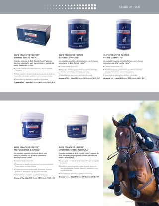 SALUD ANIMAL




4LIFE TRANSFER FACTOR®                                                                  4LIFE TRANSFER FACTOR                                                                           4LIFE TRANSFER FACTOR
ANIMAL STRESS PACK™                                                                     CANINE COMPLETE®                                                                                FELINE COMPLETE®
Grandes raciones de 4Life Transfer Factor® además                                       Un completo respaldo nutricional diario con la fuerza                                           Un completo respaldo nutricional diario con la fuerza
de otros ingredientes para los animales en periodo de                                   inmunitaria de 4Life Transfer Factor®                                                           inmunitaria de 4Life Transfer Factor®
estrés, desempeño o viaje
                                                                                        •	 Contiene Transfer Factor E-XF™                                                               •	 Contiene Transfer Factor E-XF™
•	 Con alto contenido de Transfer Factor E-XF™ para un respaldo
                                                                                        • 	Respalda el bienestar general canino con vitaminas esenciales,                               • 	Respalda el bienestar general canino con vitaminas esenciales,
   inmunitario
                                                                                           minerales, antioxidantes, aminoácidos y proteína                                                minerales, antioxidantes, aminoácidos y proteína
• 	Ofrece respaldo a la salud animal durante periodos de estrés con
                                                                                        • Desarrollado por veterinarios y científicos nutricionistas                                    • Desarrollado por veterinarios y científicos nutricionistas
   electrolitos adicionales, probióticos y otros nutrientes cruciales
                                                                                        (60 raciones de 7.7g)........ Artículo #28521 Mayoreo: $45.95 | Menudeo: $50.95 | 25 LP         (60 raciones de 2 g).......... Artículo #28526 Mayoreo: $35.95 | Menudeo: $40.95 | 20 LP
• Desarrollado por veterinarios y científicos nutricionistas

(7 paquetes de 2 oz)........Artículo #28515 Mayoreo: $48.95 | Menudeo: $53.95 | 25 LP




4LIFE TRANSFER FACTOR®                                                                  4LIFE TRANSFER FACTOR®
PERFORMANCE  SHOW™                                                                     LIVESTOCK STRESS FORMULA™
Un completo respaldo nutricional diario para                                            Grandes raciones de 4Life Transfer Factor® además de
todos los caballos con la fuerza inmunitaria                                            otros nutrientes para el ganado durante periodos de
de 4Life Transfer Factor®                                                               estrés o enfermedad
•	 Contiene Transfer Factor E-XF™                                                       •	 Con un gran contenido de Transfer Factor E-XF™ para un respaldo
                                                                                           inmunitario
• Proporciona un respaldo nutricional para coyunturas saludables,
  huesos fuertes y un pelaje brillante                                                  • Respalda la salud del ganado en etapa de estrés intenso con
                                                                                          vitaminas adicionales, minerales, electrolitos, probióticos y otros
• Contiene proporciones balanceadas de minerales, vitaminas,
                                                                                          nutrientes esenciales
  probióticos, aminoácidos y ácidos grasos esenciales
                                                                                        • Desarrollado por veterinarios y científicos nutricionistas
• Desarrollado por veterinarios y científicos nutricionistas
                                                                                        (80 raciones de 1 oz.).......... Artículo #28530 Mayoreo: $240.00 | Menudeo: $245.00 | 110 LP
(30 raciones de 144 g)... Artículo #28505 Mayoreo: $128.95 | Menudeo: $133.95 | 57 LP




                                                                                                                                                                                                                                       WWW.4LIFE.COM/USSPANISH [33]
 