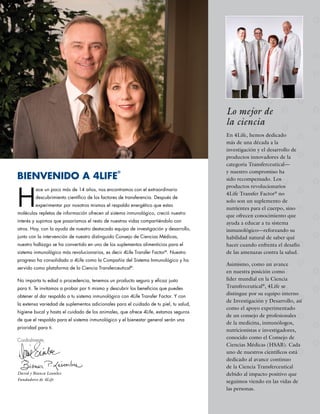 Lo mejor de
                                                                                       la ciencia
                                                                                       En 4Life, hemos dedicado
                                                                                       más de una década a la
                                                                                       investigación y el desarrollo de
                                                                                       productos innovadores de la
                                                                                       categoría Transferceutical—
                                                                                       y nuestro compromiso ha
BIENVENIDO A 4LIFE
                                                 ®
                                                                                       sido recompensado. Los



H
                                                                                       productos revolucionarios
         ace un poco más de 14 años, nos encontramos con el extraordinario
                                                                                       4Life Transfer Factor® no
         descubrimiento científico de los factores de transferencia. Después de
                                                                                       solo son un suplemento de
         experimentar por nosotros mismos el respaldo energético que estas
                                                                                       nutrientes para el cuerpo, sino
moléculas repletas de información ofrecen al sistema inmunológico, creció nuestro
                                                                                       que ofrecen conocimiento que
interés y supimos que pasaríamos el resto de nuestras vidas compartiéndolo con         ayuda a educar a tu sistema
otros. Hoy, con la ayuda de nuestro destacado equipo de investigación y desarrollo,    inmunológico—reforzando su
junto con la intervención de nuestro distinguido Consejo de Ciencias Médicas,          habilidad natural de saber qué
nuestro hallazgo se ha convertido en uno de los suplementos alimenticios para el       hacer cuando enfrenta el desafío
sistema inmunológico más revolucionarios, es decir 4Life Transfer Factor®. Nuestro     de las amenazas contra la salud.
progreso ha consolidado a 4Life como la Compañía del Sistema Inmunológico y ha
                                                                                       Asimismo, como un avance
servido como plataforma de la Ciencia Transferceutical®.
                                                                                       en nuestra posición como
No importa tu edad o procedencia, tenemos un producto seguro y eficaz justo            líder mundial en la Ciencia
para ti. Te invitamos a probar por ti mismo y descubrir los beneficios que puedes      Transferceutical®, 4Life se
obtener al dar respaldo a tu sistema inmunológico con 4Life Transfer Factor. Y con
                                                                                       distingue por su equipo interno
                                                                                       de Investigación y Desarrollo, así
la extensa variedad de suplementos adicionales para el cuidado de tu piel, tu salud,
                                                                                       como el apoyo experimentado
higiene bucal y hasta el cuidado de los animales, que ofrece 4Life, estamos seguros
                                                                                       de un consejo de profesionales
de que el respaldo para el sistema inmunológico y el bienestar general serán una
                                                                                       de la medicina, inmunólogos,
prioridad para ti.
                                                                                       nutricionistas e investigadores,
Cordialmente,
                                                                                       conocido como el Consejo de
                                                                                       Ciencias Médicas (HSAB). Cada
                                                                                       uno de nuestros científicos está
                                                                                       dedicado al avance continuo
                                                                                       de la Ciencia Transferceutical
David y Bianca Lisonbee                                                                debido al impacto positivo que
Fundadores de 4Life
                                                                                       seguimos viendo en las vidas de
                                                                                       las personas.
 