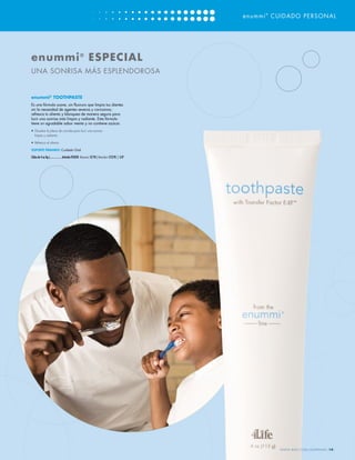 enummi ® CUIDADO PERSONAL




enummi ® ESPECIAL
UNA SONRISA MÁS ESPLENDOROSA


enummi® TOOTHPASTE
Es una fórmula suave, sin fluoruro que limpia tus dientes
sin la necesidad de agentes severos y corrosivos;
refresca tu aliento y blanquea de manera segura para
lucir una sonrisa más limpia y radiante. Esta fórmula
tiene un agradable sabor menta y no contiene azúcar.
•	 Disuelve la placa de comida para lucir una sonrisa
   limpia y radiante

•	 Refresca el aliento

SOPORTE PRIMARIO: Cuidado Oral

(Tubo de 4 oz líq.)....................Artículo #25050 Mayoreo: $7.95 | Menudeo: $12.95 | 5 LP




                                                                                                          WWW.4LIFE.COM/USSPANISH [19]
 