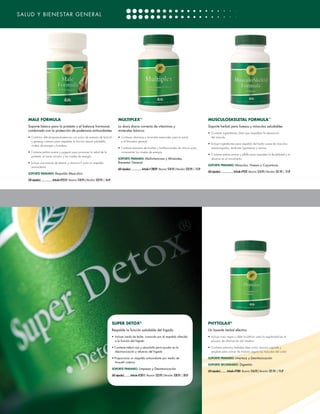 SALUD Y BIENESTAR GENERAL




     MALE FORMULA                                                                                        MULTIPLEX™                                                                                    MUSCULOSKELETAL FORMULA™
     Soporte básico para la próstata y el balance hormonal,                                              La dosis diaria correcta de vitaminas y                                                       Soporte herbal para huesos y músculos saludables
     combinado con la protección de poderosos antioxidantes                                              minerales básicos
                                                                                                                                                                                                       • 	Contiene ingredientes clave que respaldan la reparación
     •	 Combina dehidroepiandrosterona con polvo de extracto de brócoli                                  •	 Contiene vitaminas y minerales esenciales para la salud                                       del músculo
        y ginseng coreano para respaldar la función sexual saludable,                                       y el bienestar general
                                                                                                                                                                                                       • 	Incluye ingredientes para respaldo del tejido suave de músculos
        niveles de energía y fortaleza
                                                                                                         • Contiene extractos de hierbas y bioflavonoides de cítricos para                                sobrecargados, tendones ligamentos y nervios
     • Contiene palma enana y pygeum para promover la salud de la                                          incrementar los niveles de energía
                                                                                                                                                                                                       • 	Contiene palma enana y alfalfa para respaldar la flexibilidad y el
       próstata, el tracto urinario y los niveles de energía
                                                                                                         SOPORTE PRIMARIO:  ultivitaminas y Minerales,
                                                                                                                           M                                                                              alcance en el movimiento
     • Incluye una mezcla de selenio y vitamina E para un respaldo                                       Bienestar General
                                                                                                                                                                                                       SOPORTE PRIMARIO: Músculos, Huesos y Coyunturas
        antioxidante
                                                                                                         (60 cápsulas)....................Artículo # 28039 Mayoreo: $18.95 | Menudeo: $23.95 | 15 LP
                                                                                                                                                                                                       (60 cápsulas).......................Artículo #7030 Mayoreo: $16.95 | Menudeo: $21.95 | 15 LP
     SOPORTE PRIMARIO: Respaldo Masculino

     (30 cápsulas).....................Artículo #22555 Mayoreo: $18.95 | Menudeo: $23.95 | 16 LP




                                                                                                   SUPER DETOX®                                                                                        PHYTOLAX®
                                                                                                   Respalda la función saludable del hígado                                                            Un laxante herbal efectivo
                                                                                                   •	 Incluye cardo de leche, conocido por el respaldo ofrecido                                        •	 Incluye nuez negra y alder buckthorn para la regularidad en el
                                                                                                      a la función del hígado                                                                             proceso de eliminación del intestino

                                                                                                   • Contiene trébol rojo y alcachofa para ayudar en la                                                • 	Contiene extractos herbales tales como cáscara sagrada y
                                                                                                     desintoxicación y refuerzo del hígado                                                                jengibre para activar de manera segura los músculos del colon

                                                                                                   • Proporciona un respaldo antioxidante por medio de                                                 SOPORTE PRIMARIO: Limpieza y Desintoxicación 
                                                                                                     N-acetil cisteína
                                                                                                                                                                                                       SOPORTE SECUNDARIO: Digestión
                                                                                                   SOPORTE PRIMARIO: Limpieza y Desintoxicación
                                                                                                                                                                                                       (60 cápsulas)........... Artículo #7080 Mayoreo: $16.95 | Menudeo: $21.95 | 15 LP
                                                                                                   (60 cápsulas)...........Artículo #23015 Mayoreo: $23.95 | Menudeo: $28.95 | 20 LP




[30] CATÁLOGO DE PRODUCTOS DE 4LIFE VERSIÓN U.S. ESPAÑOL
 