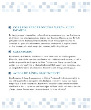 • 	 CORREOS ELECTRÓNICOS MARCA 4LIFE
	 E-CARDS
Envía mensajes de prospección y reclutamiento a tus contactos con e-cards y correos
electrónicos para una experiencia de negocio más dinámica. Hay una e-card de 4Life
para cada ocasión, diseñada profesionalmente con un mensaje personal para tus
contactos. La gente se dará cuenta de tu seriedad con respecto al negocio cuando
reciban un correo electrónico tuyo: joe_business_builder@my4life.com

• 	 CALENDARIO
El calendario de la Oficina Profesional 4Life es como tener un asistente personal.
Planea las tareas diarias y establece un horario para recordatorios de eventos, lo cual te
ayudará a aprovechar tu tiempo al máximo. Podrías gastar dinero en un software
similar, pero ¿por qué? Con la Oficina Profesional 4Life siempre será cuestión de sólo
un clic para tener acceso a herramientas de construcción de negocio integradas.

• 	 AVISOS DE LÍNEA DESCENDENTE
Con los avisos de línea descendente de la Oficina Profesional 4Life siempre sabrás lo
que está sucediendo en tu organización. Si alguien se inscribe, avanza a un nuevo
rango o aún si fallan con el Envío Automático, no sólo lo sabrás instantáneamente,
también se te dará la opción de contactarlos por teléfono, correo electrónico o e-card.
¡Eso es a lo que llamamos una construcción con poder de iniciativa!
 