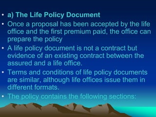 • a) The Life Policy Document
• Once a proposal has been accepted by the life
office and the first premium paid, the office can
prepare the policy
• A life policy document is not a contract but
evidence of an existing contract between the
assured and a life office.
• Terms and conditions of life policy documents
are similar, although life offices issue them in
different formats.
• The policy contains the following sections:
 