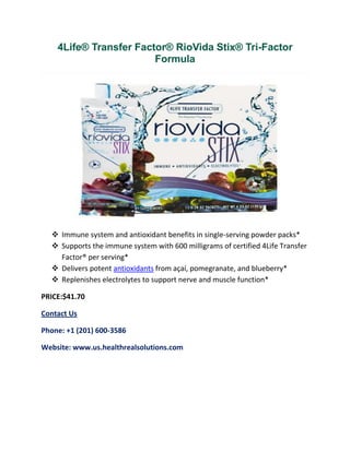 4Life® Transfer Factor® RioVida Stix® Tri-Factor
Formula
 Immune system and antioxidant benefits in single-serving powder packs*
 Supports the immune system with 600 milligrams of certified 4Life Transfer
Factor® per serving*
 Delivers potent antioxidants from açaí, pomegranate, and blueberry*
 Replenishes electrolytes to support nerve and muscle function*
PRICE:$41.70
Contact Us
Phone: +1 (201) 600-3586
Website: www.us.healthrealsolutions.com
 