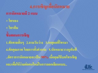 4.กำรเชิญเพือนัดหมำย
                             ่
การนัดหมายมี 2 แบบ
+ โทรเอง
+ โทรทีม
ขั้นตอนการเชิญ
1.ทักทายสั้ นๆ 2.ถามวันว่ าง 3.เหตุผลทีโทรมา
                                       ่
4.คัดคุณภาพ โดยการตั้งคาถาม 5.นัดหมายวางหูทนที
                                             ั
..อัตราการนัดหมายจะเป็ น 90% เมื่อคุณใช้ บทโทรเชิญ
และเพือให้ ง่ายต่ อคนใหม่ ในการลอกเลียนแบบ..
       ่
 