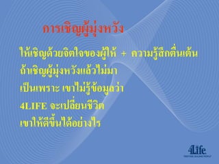 การเชิญผู้ม่ ุงหวัง
ให้ เชิญด้ วยจิตใจของผู้ให้ + ความรู้ สึกตืนเต้ น
                                           ่
ถ้ าเชิญผู้ม่ ุงหวังแล้วไม่ มา
เป็ นเพราะ เขาไม่ รู้ ข้อมูลว่ า
4LIFE จะเปลียนชีวต่     ิ
เขาให้ ดขนได้ อย่ างไร
        ี ึ้
 