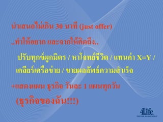 นาเสนอไม่ เกิน 30 นาที (just offer)
..ทาให้ อยาก และจากให้ คดถึง..
                           ิ
   ปรับทุกข์ ผูกมิตร / หาโจทย์ ชีวต / แทนค่ า X=Y /
                                   ิ
  เคลียร์ เครือข่ าย / ขายผลลัพธ์ ความสาเร็จ
+แสดงแผน ธุรกิจ วันละ 1 แผนทุกวัน
 (ธุรกิจของฉัน!!!)
 
