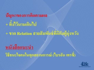 ปัญหาของการติดตามผล
+ ทิงไว้ นานเกินไป
    ้
+ ขาด Relation สายสั มพันธ์ ทดกบผู้ม่ ุงหวัง
                             ี่ ี ั

หนังสื อแนะนำ
วิธีชนะใจคนในทุกสถำนกำรณ์ (ไบรอัน เทรซี่)
 