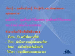 เรียนรู้ = คุณต้ องเรียนรู้ ต้ องรู้ จริง และพัฒนาตนเอง
อยู่ตลอดเวลา
ลงมือทา = คุณต้ องทาให้ มากพอ คุณต้ องทาให้ นานพอ
และทาอย่ างต่ อเนื่องสม่าเสมอ
ทางานโดยใช้ หลักอิทธิบาท 4
- ฉันทะ : รัก พอใจในงานทีทา   ่
- วิริยะ : ทาด้ วยความมุ่งมันพากเพียร
                            ่
- จิตตะ : ทาด้ วยใจจดจ่ อมีสมาธิ
- วิมงสา : ประเมินตนเองตลอดเวลา
     ั
 