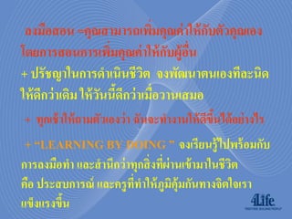 ลงมือสอน =คุณสามารถเพิมคุณค่ าให้ กบตัวคุณเอง
                                  ่         ั
โดยการสอนการเพิมคุณค่ าให้ กบผู้อน
                       ่             ั ื่
+ ปรัชญาในการดาเนินชีวต จงพัฒนาตนเองทีละนิด
                                ิ
ให้ ดีกว่ าเดิม ให้ วนนีดีกว่ าเมื่อวานเสมอ
                     ั ้
+ ทุกเช้ าให้ ถามตัวเองว่ า ฉันจะทางานให้ ดขนได้ อย่ างไร
                                           ี ึ้
+ “LEARNING BY DOING ” จงเรียนรู้ไปพร้ อมกับ
การลงมือทา และสานึกว่ าทุกสิ่ งทีผ่านเข้ ามาในชีวต
                                 ่               ิ
คือ ประสบการณ์ และครู ททาให้ ภูมคุ้มกันทางจิตใจเรา
                        ี่         ิ
แข็งแรงขึน
         ้
 