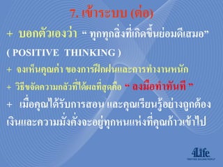 7. เข้ ำระบบ (ต่ อ)
+ บอกตัวเองว่ า “ ทุกทุกสิ่งทีเ่ กิดขึนย่อมดีเสมอ”
                                      ้
( POSITIVE THINKING )
+ จงเห็นคุณค่ า ของการฝึ กฝนและการทางานหนัก
+ วิธีขจัดความกลัวทีได้ ผลทีสุดคือ “ ลงมือทาทันที ”
                    ่       ่
+ เมือคุณได้ รับการสอน และคุณเรียนรู้ อย่ างถูกต้ อง
     ่
เงินและความมังคังจะอยู่ทุกหนแห่ งทีคุณก้าวเข้ าไป
               ่ ่                 ่
 