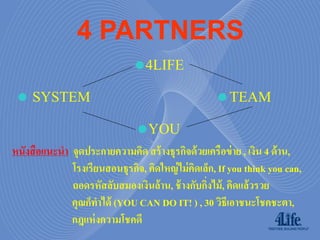 4 PARTNERS
                                  4LIFE
 • SYSTEM                                              TEAM
                                  YOU
หนังสื อแนะนำ จุดประกำยควำมคิด สร้ ำงธุรกิจด้ วยเครือข่ ำย , เงิน 4 ด้ ำน,
              โรงเรียนสอนธุรกิจ, คิดใหญ่ ไม่ คดเล็ก, If you think you can,
                                              ิ
              ถอดรหัสลับสมองเงินล้ำน, ช้ ำงกับกิงไม้ , คิดแล้วรวย
                                                 ่
              คุณก็ทำได้ (YOU CAN DO IT! ) , 30 วิธีเอำชนะโชคชะตำ,
              กฎแห่ งควำมโชคดี
 