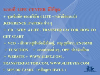 ระบบที่ LIFE CENTER มีให้ คุณ
 + ชุดเข็มทิศ ของบริษท 4 LIFE + หนังสื อแนะนา
                       ั
.REFERENCE ,PAPERS ต่ าง ๆ
 + CD - WHY 4 LIFE , TRANSFER FACTOR, HOW TO
GET START
 + VCD - เส้ นทางสู่ ฝันอันยิงใหญ่ , พญ.สุ พตรา, ENUMMI
                             ่              ั
  + FUNCTION + งานอบรมต่ างๆ , OPP ประจาเดือน
 + WEBSITE + WWW.4LIFE.COM ,
TRANSFERFACTOR.COM, WWW.4LIFEYES.COM
+ MP3 DR.TAMIL +หลักสู ตร HWUL 1
 