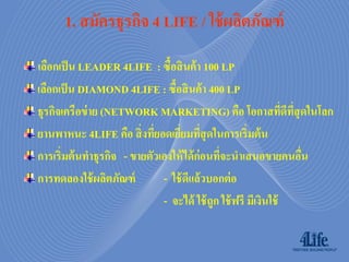 1. สมัครธุรกิจ 4 LIFE / ใช้ ผลิตภัณฑ์
เลือกเป็ น LEADER 4LIFE : ซื้อสิ นค้ า 100 LP
เลือกเป็ น DIAMOND 4LIFE : ซื้อสิ นค้ า 400 LP
ธุรกิจเครือข่ าย (NETWORK MARKETING) คือ โอกาสทีดีทสุดในโลก     ่ ี่
ยานพาหนะ 4LIFE คือ สิ่ งทียอดเยียมทีสุดในการเริ่มต้ น
                            ่     ่ ่
การเริ่มต้ นทาธุรกิจ - ขายตัวเองให้ ได้ ก่อนที่จะนาเสนอขายคนอืน      ่
การทดลองใช้ ผลิตภัณฑ์         - ใช้ ดีแล้วบอกต่ อ
                              - จะได้ ใช้ ถูก ใช้ ฟรี มีเงินใช้
 