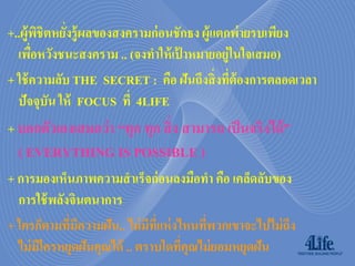 +..ผู้ พชิตหยังรู้ ผลของสงครามก่ อนชักธง ผู้แตกพ่ายรบเพียง
         ิ    ่
  เพือหวังชนะสงคราม .. (จงทาให้ เปาหมายอยู่ในใจเสมอ)
       ่                            ้
+ ใช้ ความลับ THE SECRET : คือ ฝันถึงสิ่ งที่ต้องการตลอดเวลา
  ปัจจุบัน ให้ FOCUS ที่ 4LIFE
+ บอกตัวเองเสมอว่ า “ทุก ทุก สิ่ ง สามารถ เป็ นจริงได้ ”
  ( EVERYTHING IS POSSIBLE )
+ การมองเห็นภาพความสาเร็จก่ อนลงมือทา คือ เคล็ดลับของ
  การใช้ พลังจินตนาการ
+ ใครก็ตามที่มีความฝัน.. ไม่ มีทแห่ งไหนที่พวกเขาจะไปไม่ ถึง
                                ี่
  ไม่ มีใครหยุดฝันคุณได้ .. ตราบใดทีคุณไม่ ยอมหยุดฝัน
                                      ่
 