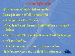 3.กำรทำบัญชีรำยชื่อ
“ปัญหาของคนส่ วนใหญ่ คือ มักคิดแทนคนอืน ?”   ่
ถ้ าอยากกู้เงินธนาคาร แต่ ไม่ มหลักทรัพย์ ทาได้ ?
                               ี
+ เขียนบัญชีรายชื่อ 50 – 100 รายชื่อ
   (ไพ่ 52 ใบจะมี A อยู่ 4 ใบเสมอ จงรีบเปิ ดไพ่เพือหา A ของคุณให้
                                                  ่
    เร็วทีสุด)
          ่
+ คาแนะนา : คนใกล้ ชิด, บุคคลทีคุณมีเบอร์ โทรศัพท์ ในมือถือของคุณ
                                   ่
+ การวิเคราะห์ รายชื่อ…
+ เช็ค FORM (ครอบครัว / อาชีพ / การพักผ่ อน / รายได้ )
(จับมือกับ DOWNLINE ทา 3 / 2 เพือให้ เกิดการเลียนแบบ)
                                     ่
 