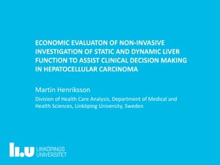 ECONOMIC EVALUATON OF NON-INVASIVE
INVESTIGATION OF STATIC AND DYNAMIC LIVER
FUNCTION TO ASSIST CLINICAL DECISION MAKING
IN HEPATOCELLULAR CARCINOMA
Martin Henriksson
Division of Health Care Analysis, Department of Medical and
Health Sciences, Linköping University, Sweden
 