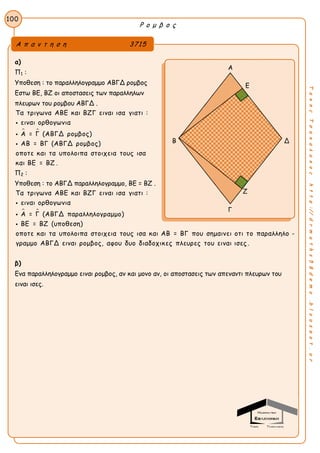 Ρ ο μ β ο ς
100
ΤακηςΤσακαλακοςhttp://drmaths58demo.blogspot.gr
α)
Π1 :
Υποθεση : το παραλληλογραμμο ΑΒΓΔ ρομβος
Εστω ΒΕ, ΒΖ οι αποστασεις των παραλληλων
πλευρων του ρομβου ΑΒΓΔ .
 
Τα τριγωνα ΑΒΕ και ΒΖΓ ειναι ισα γιατι :
ειναι ορθογωνια
Α = Γ (ΑΒΓΔ ρομβος)
ΑΒ = ΒΓ (ΑΒΓΔ ρομβος)
οποτε και τα υπολοιπα στοιχεια τους ισα
και ΒΕ = ΒΖ .



Π2 :
Υποθεση : το ΑΒΓΔ παραλληλογραμμο, ΒΕ = ΒΖ .
 
Τα τριγωνα ΑΒΕ και ΒΖΓ ειναι ισα γιατι :
ειναι ορθογωνια
Α = Γ (ΑΒΓΔ παραλληλογραμμο)
ΒΕ = ΒΖ (υποθεση)
οποτε και τα υπολοιπα στοιχεια τους ισα και ΑΒ = ΒΓ που σημαινει οτι το πα



ραλληλο -
γραμμο ΑΒΓΔ ειναι ρομβος, αφου δυο διαδοχικες πλευρες του ειναι ισες .
β)
Ενα παραλληλογραμμο ειναι ρομβος, αν και μονο αν, οι αποστασεις των απεναντι πλευρων του
ειναι ισες.
Α π α ν τ η σ η 3715
Α
Ε
Β Δ
Γ
Ζ
 