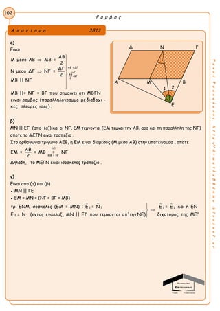 Ρ ο μ β ο ς
102
ΤακηςΤσακαλακοςhttp://drmaths58demo.blogspot.gr
α)
Ειναι
ΑΒ = ΔΓ
ΑΒ
=ΒΓ
2
ΑΒ
Μ μεσο ΑΒ ΜΒ =
2
ΔΓ
Ν μεσο ΔΓ ΝΓ =
2
ΜΒ || ΝΓ
ΜΒ ||= ΝΓ = ΒΓ που σημαινει οτι ΜΒΓΝ
ειναι ρομβος (παραλληλογραμμο με διαδοχι -
κες πλευρες ισες) .

 


 




β)
ΜΝ || ΕΓ (απο (α)) και οι ΝΓ, ΕΜ τεμνονται (ΕΜ τεμνει την ΑΒ, αρα και τη παραλληλη της ΝΓ)
οποτε το ΜΕΓΝ ειναι τραπεζιο .
Στο ορθογωνιο τριγωνο ΑΕΒ, η ΕΜ ειναι διαμεσος (Μ μεσο ΑΒ) στην υποτεινουσα , οποτε
(α)
ΜΒ = ΝΓ
ΑΒ
ΕΜ = = ΜΒ = ΝΓ
2
Δηλαδη, το ΜΕΓΝ ειναι ισοσκελες τραπεζιο .
γ)
Ειναι απο (α) και (β)
● ΜΝ || ΓΕ
● ΕΜ = ΜΝ = (ΝΓ = ΒΓ = ΜΒ)
 
 
 

11 1 2
12
τρ. ΕΝΜ ισοσκελες (ΕΜ = ΜΝ) : Ε = Ν Ε = Ε και η ΕΝ
διχοτομος της ΜΕΓΕ = Ν (εντος εναλλαξ, ΜΝ || ΕΓ που τεμνονται απ'την ΝΕ)



Α π α ν τ η σ η 3813
Δ Ν Γ
Γ Α Μ Β
Ε
1
1 2
 